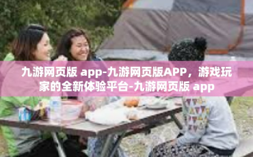 九游网页版 app-九游网页版APP，游戏玩家的全新体验平台-九游网页版 app