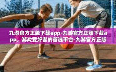 九游官方正版下载app-九游官方正版下载app，游戏爱好者的首选平台-九游官方正版下载app
