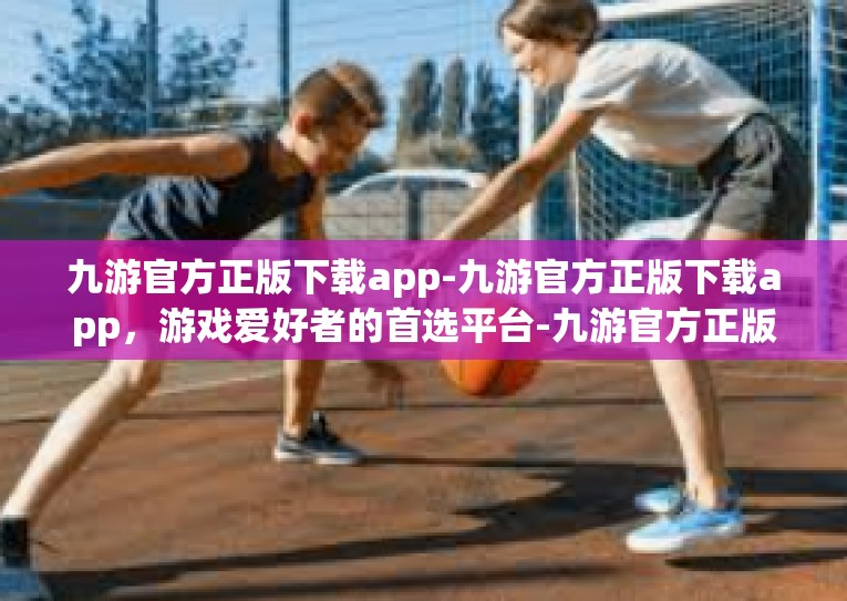 九游官方正版下载app-九游官方正版下载app，游戏爱好者的首选平台-九游官方正版下载app